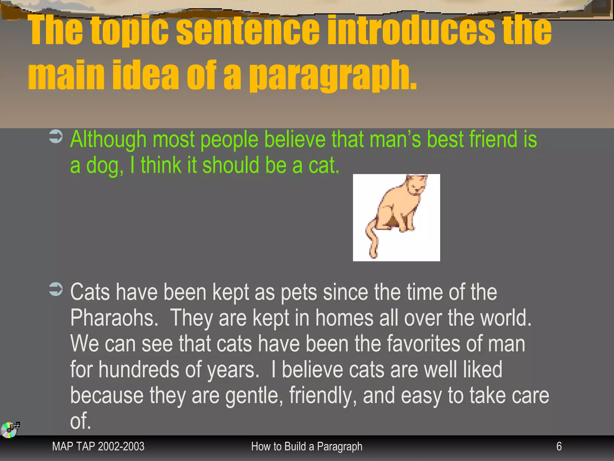 The topic sentence introduces the
main idea of a paragraph.
    Although most people believe that man’s best friend is
     a dog, I think it should be a cat.




    Cats have been kept as pets since the time of the
     Pharaohs. They are kept in homes all over the world.
     We can see that cats have been the favorites of man
     for hundreds of years. I believe cats are well liked
     because they are gentle, friendly, and easy to take care
     of.
 MAP TAP 2002-2003        How to Build a Paragraph              6
 