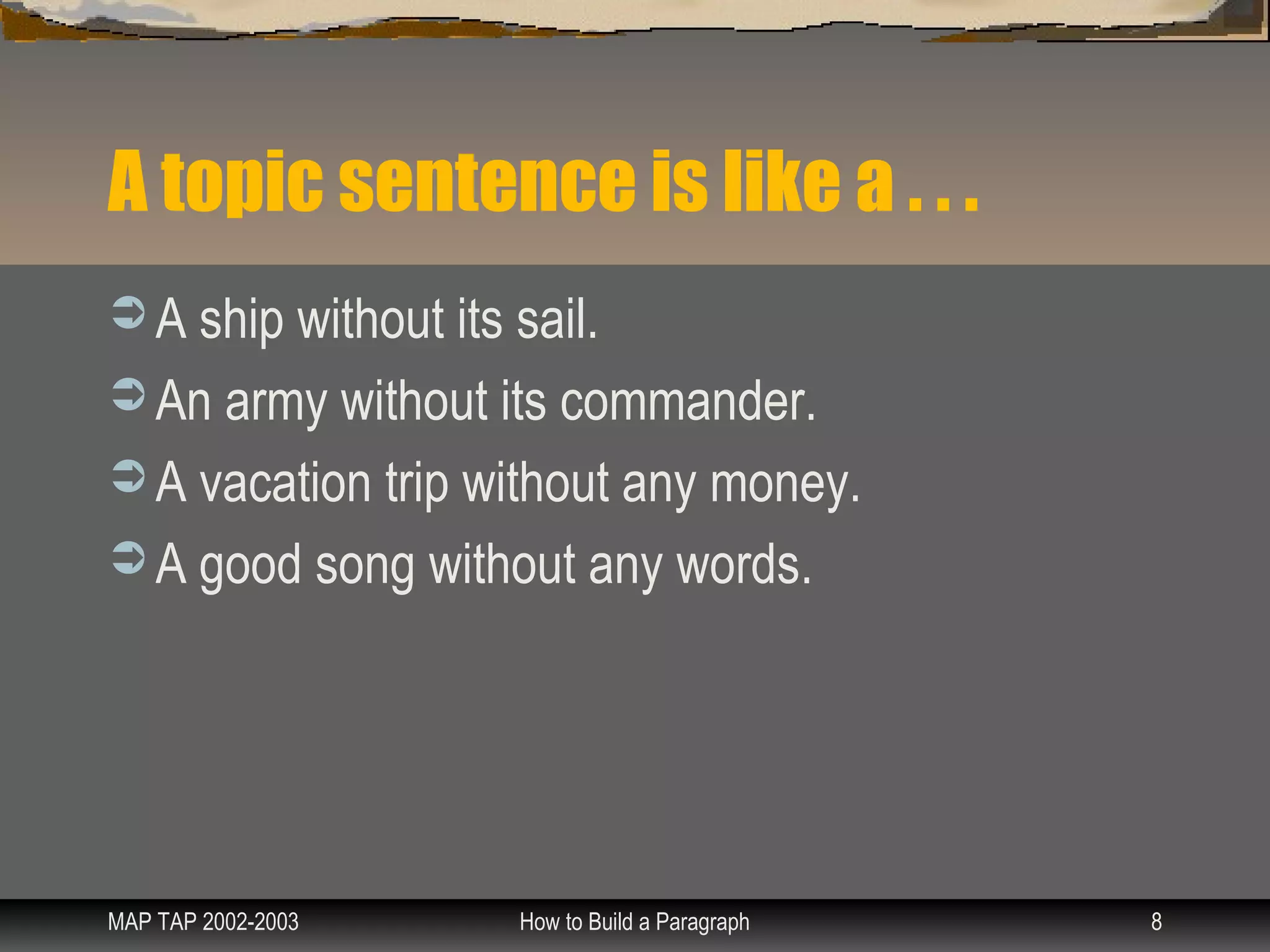 A topic sentence is like a . . .
 A ship without its sail.
 An army without its commander.
 A vacation trip without any money.
 A good song without any words.




MAP TAP 2002-2003    How to Build a Paragraph   8
 