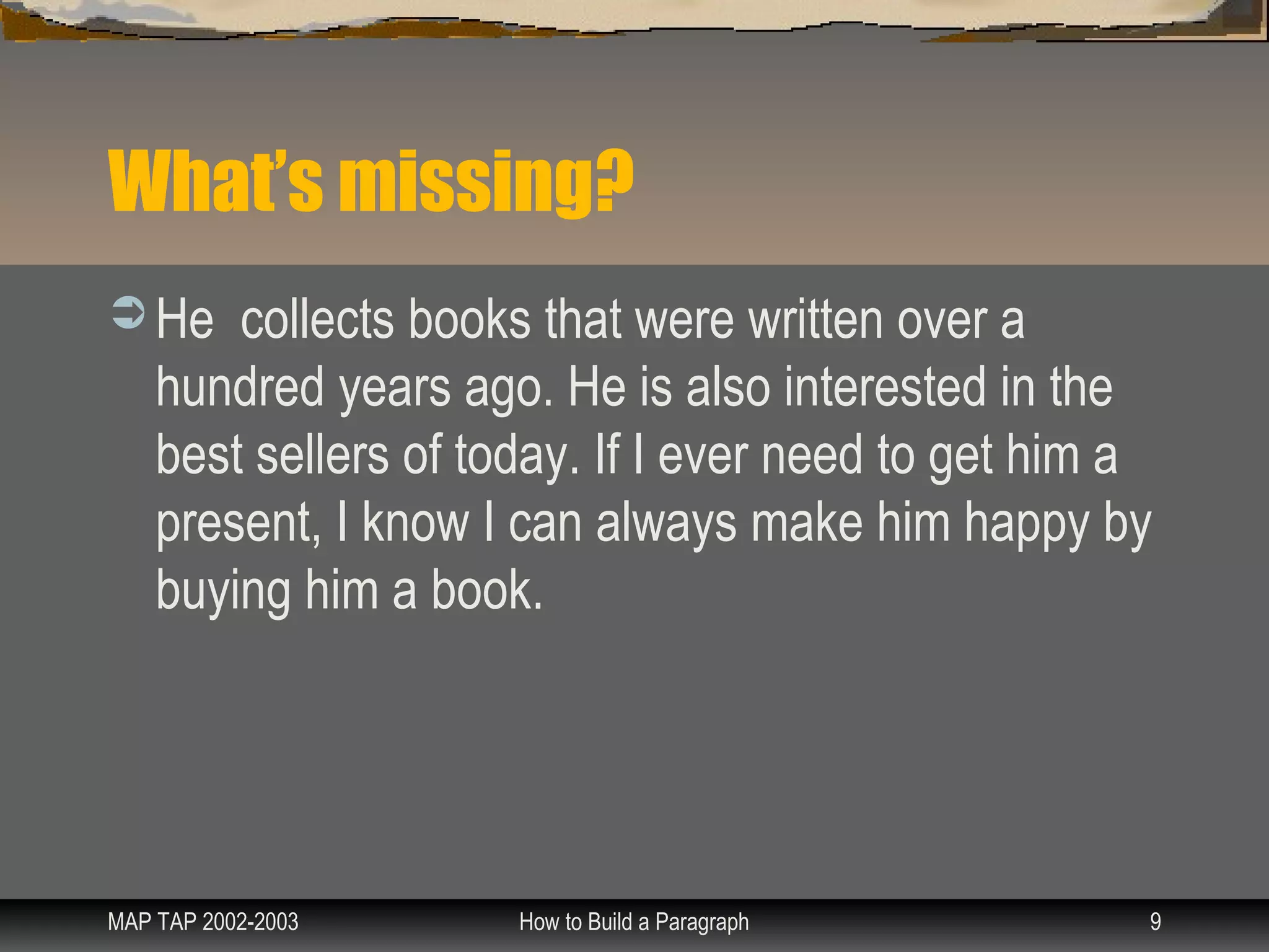 What’s missing?
 He    collects books that were written over a
    hundred years ago. He is also interested in the
    best sellers of today. If I ever need to get him a
    present, I know I can always make him happy by
    buying him a book.




MAP TAP 2002-2003     How to Build a Paragraph       9
 