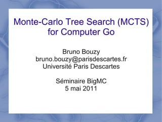Monte-Carlo Tree Search (MCTS)
       for Computer Go

            Bruno Bouzy
    bruno.bouzy@parisdescartes.fr
      Université Paris Descartes

          Séminaire BigMC
            5 mai 2011
 