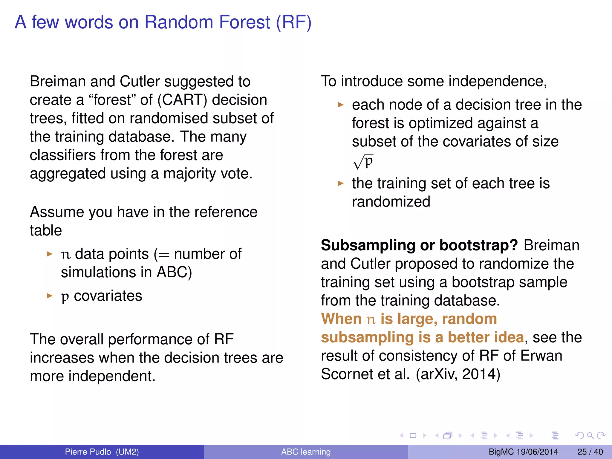 (yobs) infer the conditional distribution As we can see, calibrating is a challenging question. Either I a bandwidth, I the number of neighbors. Cannot be known before stage A) Other samplers do not send everywhere (hence, less time consuming) I ABC-MCMC (Marjoram et al., 2003) I Sequential methods: ABC-PMC (Beaumont et al. 2009), ABC-SMC (Del Moral et al. 2009) I Adaptive sequential methods. . . Drawbacks. I how to calibrate ? I if informative prior, the amount of time we can save with such algorithms is not large ) I will not talk about those clever algorithms Pierre Pudlo (UM2) ABC learning BigMC 19/06/2014 10 / 40 