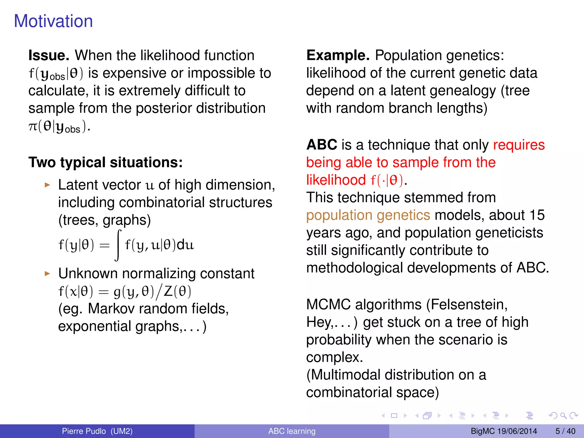 Motivation Issue. When the likelihood function f(yobsj) is expensive or impossible to calculate, it is extremely difficult to sample from the posterior distribution (jyobs). Two typical situations: I Latent vector u of high dimension, including combinatorial structures (trees, graphs) f(yj) = Z f(y, uj)du I Unknown normalizing constant f(xj) = g(y, ) Z() (eg. Markov random fields, exponential graphs,. . . ) Example. Population genetics: likelihood of the current genetic data depend on a latent genealogy (tree with random branch lengths) ABC is a technique that only requires being able to sample from the likelihood f(j). This technique stemmed from population genetics models, about 15 years ago, and population geneticists still significantly contribute to methodological developments of ABC. MCMC algorithms (Felsenstein, Hey,. . . ) get stuck on a tree of high probability when the scenario is complex. (Multimodal distribution on a combinatorial space) Pierre Pudlo (UM2) ABC learning BigMC 19/06/2014 5 / 40 