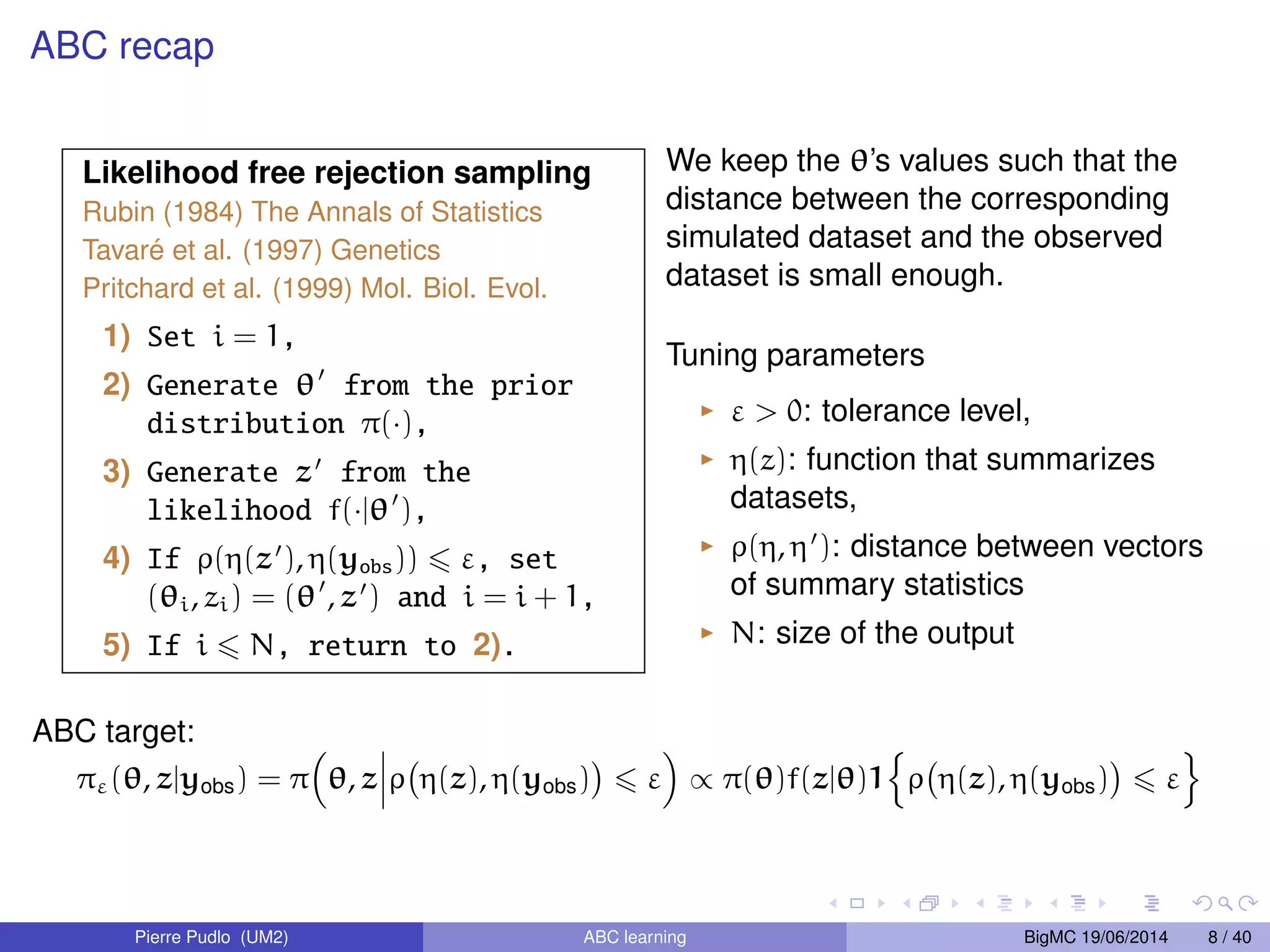 ABC recap Likelihood free rejection sampling Rubin (1984) The Annals of Statistics Tavar ´e et al. (1997) Genetics Pritchard et al. (1999) Mol. Biol. Evol. 1) Set i = 1, 2) Generate 0 from the prior distribution (), 3) Generate z0 from the likelihood f(j0), 4) If ((z0), (yobs)) 6 , set (i, zi) = (0, z0) and i = i + 1, 5) If i 6 N, return to 2). We keep the ’s values such that the distance between the corresponding simulated dataset and the observed dataset is small enough. Tuning parameters I 0: tolerance level, I (z): function that summarizes datasets, I (, 0): distance between vectors of summary statistics I N: size of the output ABC target: (, zjyobs) = 
