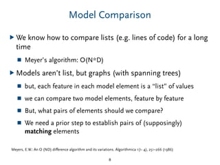 Model Comparison
▶ We know how to compare lists (e.g. lines of code) for a long
time
■ Meyer’s algorithm: O(N*D)
▶ Models aren’t list, but graphs (with spanning trees)
■ but, each feature in each model element is a “list” of values
■ we can compare two model elements, feature by feature
■ But, what pairs of elements should we compare?
■ We need a prior step to establish pairs of (supposingly)
matching elements
8
Meyers, E.W.: An O (ND) diﬀerence algorithm and its variations. Algorithmica 1(1- 4), 251–266 (1986)
 
