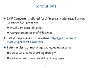 Conclusions
▶ EMF Compare is tailored for diﬀerence model usability, not
for model-compression
■ insuﬃcient execution times
■ wrong representation of diﬀerences
▶ EMF-Compress is an alternative: http://github.com/
markus1978/emf-compress
▶ Better analysis of matching strategies necessary:
■ evaluation of more matching strategies
■ evaluation with models in diﬀerent languages
22
 