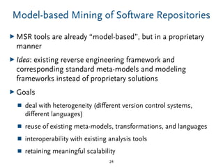 Model-based Mining of Software Repositories
▶ MSR tools are already “model-based”, but in a proprietary
manner
▶ Idea: existing reverse engineering framework and
corresponding standard meta-models and modeling
frameworks instead of proprietary solutions
▶ Goals
■ deal with heterogeneity (diﬀerent version control systems,
diﬀerent languages)
■ reuse of existing meta-models, transformations, and languages
■ interoperability with existing analysis tools
■ retaining meaningful scalability
24
 