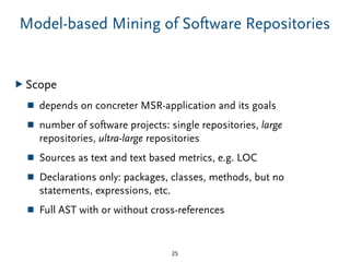 Model-based Mining of Software Repositories
▶ Scope
■ depends on concreter MSR-application and its goals
■ number of software projects: single repositories, large
repositories, ultra-large repositories
■ Sources as text and text based metrics, e.g. LOC
■ Declarations only: packages, classes, methods, but no
statements, expressions, etc.
■ Full AST with or without cross-references
25
 