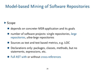 Model-based Mining of Software Repositories
▶ Scope
■ depends on concreter MSR-application and its goals
■ number of software projects: single repositories, large
repositories, ultra-large repositories
■ Sources as text and text based metrics, e.g. LOC
■ Declarations only: packages, classes, methods, but no
statements, expressions, etc.
■ Full AST with or without cross-references
26
 