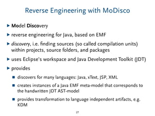 Reverse Engineering with MoDisco
▶ Model Discovery
▶ reverse engineering for Java, based on EMF
▶ discovery, i.e. ﬁnding sources (so called compilation units)
within projects, source folders, and packages
▶ uses Eclipse’s workspace and Java Development Toolkit (JDT)
▶ provides
■ discovers for many languages: Java, xText, JSP, XML
■ creates instances of a Java EMF meta-model that corresponds to
the handwritten JDT AST-model
■ provides transformation to language independent artifacts, e.g.
KDM
27
 