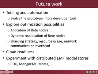 Future work
 Tooling and automation
o Evolve the prototype into a developer tool
 Explore optimization possibilities
o Allocation of Rete nodes
o Dynamic reallocation of Rete nodes
o Sharding strategy, resource usage, network
communication overhead
 Cloud readiness
 Experiment with distributed EMF model stores
o CDO, MongoEMF, Morsa, …
 