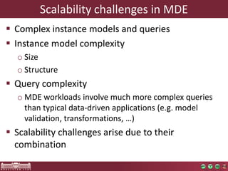 Scalability challenges in MDE
 Complex instance models and queries
 Instance model complexity
o Size
o Structure
 Query complexity
o MDE workloads involve much more complex queries
than typical data-driven applications (e.g. model
validation, transformations, …)
 Scalability challenges arise due to their
combination
 