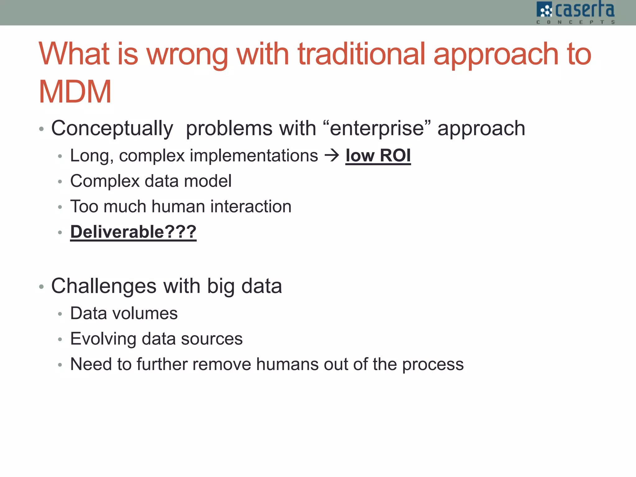What is wrong with traditional approach to
MDM
• Conceptually problems with “enterprise” approach
• Long, complex implementations  low ROI
• Complex data model
• Too much human interaction
• Deliverable???
• Challenges with big data
• Data volumes
• Evolving data sources
• Need to further remove humans out of the process
 