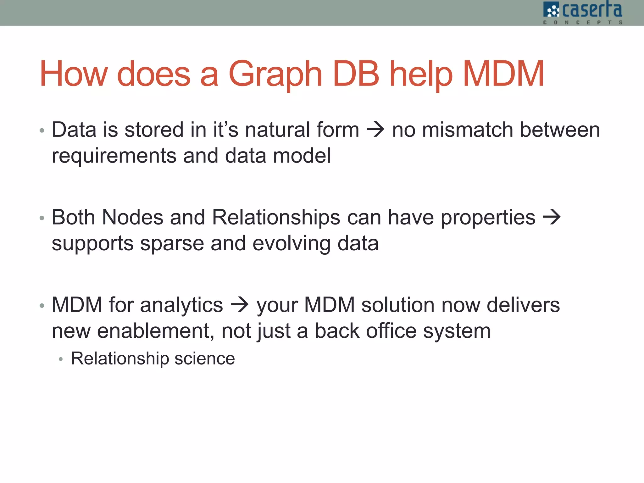 How does a Graph DB help MDM
• Data is stored in it’s natural form  no mismatch between
requirements and data model
• Both Nodes and Relationships can have properties 
supports sparse and evolving data
• MDM for analytics  your MDM solution now delivers
new enablement, not just a back office system
• Relationship science
 