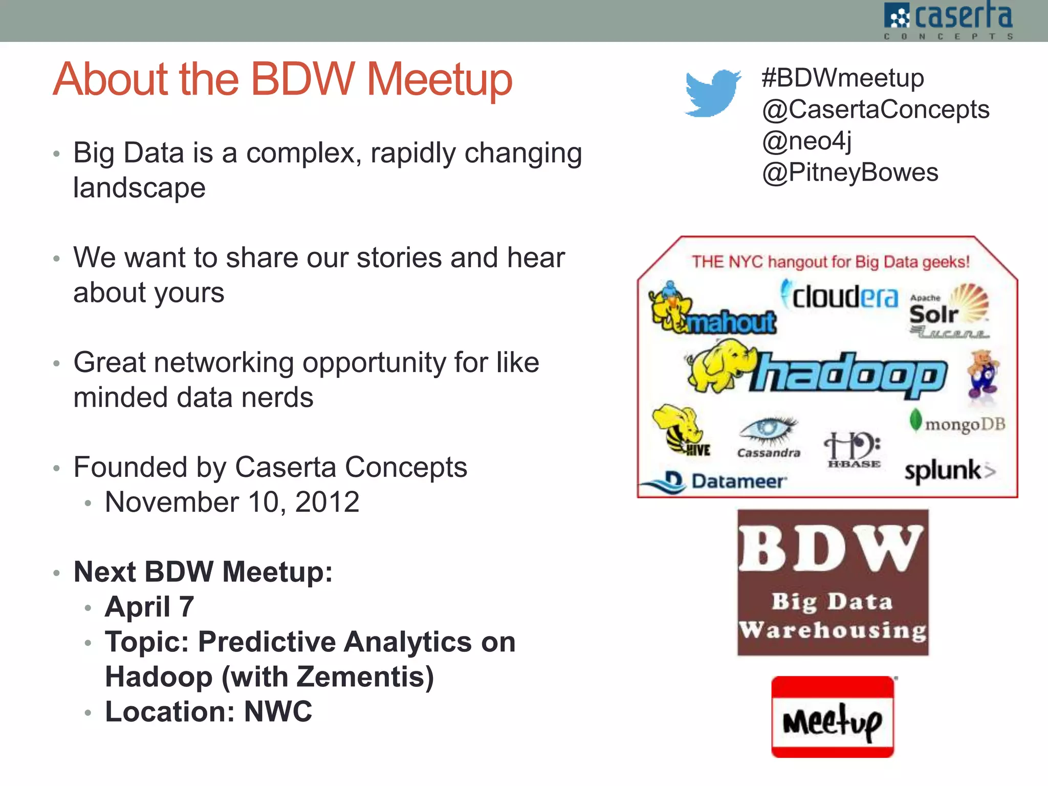 • Big Data is a complex, rapidly changing
landscape
• We want to share our stories and hear
about yours
• Great networking opportunity for like
minded data nerds
• Founded by Caserta Concepts
• November 10, 2012
• Next BDW Meetup:
• April 7
• Topic: Predictive Analytics on
Hadoop (with Zementis)
• Location: NWC
About the BDW Meetup #BDWmeetup
@CasertaConcepts
@neo4j
@PitneyBowes
 