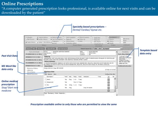Specialty based prescriptions –
Dental/ Cardiac/ Gynae etc.
Past Visit Data
Template based
data entry
MS Word like
data entry
Online medical
prescription
Stop/ Start new
medicine
Prescription available online to only those who are permitted to view the same
Online Prescriptions
“A computer generated prescription looks professional, is available online for next visits and can be
downloaded by the patient”
 
