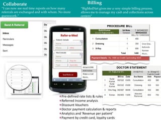 Collaborate
“I can now see real time reports on how many
referrals are exchanged and with whom. No more
guesswork.”
Billing
“BigMedNet gives me a very simple billing
process, allows me to manage my cash and collections
across centers”
Pre-defined rate lists & rules
Referred Income analysis
Discount Vouchers
Doctor payment calculation & reports
Analytics and ‘Revenue per patient’
Payment by credit card, loyalty cards
 