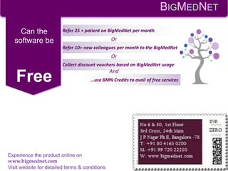 Refer 25 + patient on BigMedNet per monthCan the
software be
Free
Refer 10+ new colleagues per month to the BigMedNet
Collect discount vouchers based on BigMedNet usage
…use BMN Credits to avail of free services
Or
Or
And
BIGMEDNET
Experience the product online on
www.bigmednet.com
Visit website for detailed terms & conditions
 