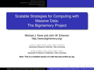 Motivation and Overview
                     Strategies for computing with massive data
                                     Modeling with Massive Data
                                                    Conclusion




            Scalable Strategies for Computing with
                        Massive Data:
                   The Bigmemory Project

                            Michael J. Kane and John W. Emerson
                                 http://www.bigmemory.org/

                                    http://www.stat.yale.edu/~mjk56/
                                   Associate Research Scientist, Yale University

                                    http://www.stat.yale.edu/~jay/
                                 Associate Professor of Statistics, Yale University

                   Note: This is a modiﬁed version of a talk that was written by Jay.




Michael J. Kane and John W. Emerson http://www.bigmemory.org/     Scalable Strategies for Computing with Massive Data: The Bigmemory Project
 