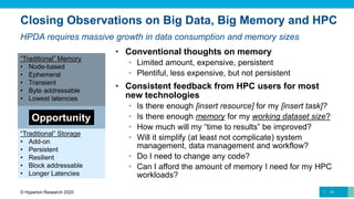 Closing Observations on Big Data, Big Memory and HPC
• Conventional thoughts on memory
• Limited amount, expensive, persistent
• Plentiful, less expensive, but not persistent
• Consistent feedback from HPC users for most
new technologies
• Is there enough [insert resource] for my [insert task]?
• Is there enough memory for my working dataset size?
• How much will my “time to results” be improved?
• Will it simplify (at least not complicate) system
management, data management and workflow?
• Do I need to change any code?
• Can I afford the amount of memory I need for my HPC
workloads?
14© Hyperion Research 2020
HPDA requires massive growth in data consumption and memory sizes
“Traditional” Memory
• Node-based
• Ephemeral
• Transient
• Byte addressable
• Lowest latencies
“Traditional” Storage
• Add-on
• Persistent
• Resilient
• Block addressable
• Longer Latencies
Opportunity
 