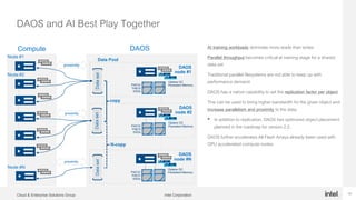 Intel CorporationCloud & Enterprise Solutions Group 13
DAOS and AI Best Play Together
13
Compute AI training workloads dominate more reads than writes
Parallel throughput becomes critical at training stage for a shared
data set
Traditional parallel filesystems are not able to keep up with
performance demand
DAOS has a native capability to set the replication factor per object
This can be used to bring higher bandwidth for the given object and
increase parallelism and proximity to the data.
• In addition to replication, DAOS has optimized object placement
planned in the roadmap for version 2.2.
DAOS further accelerates All Flash Arrays already been used with
GPU accelerated compute nodes.
proximity
DAOS
node #1
Optane DC
Persistent MemoryP4510/
P4610
SSDs
Optane DC
Persistent MemoryP4510/
P4610
SSDs
Optane DC
Persistent MemoryP4510/
P4610
SSDs
DAOS
node #2
DAOS
node #N
Node #1
Node #2
Node #N
Data Pool
DatasetDatasetDataset
copy
N-copy
proximity
proximity
DAOS
 