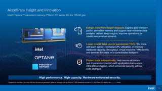 3
Accelerate Insight and Innovation
Intel® Optane™ persistent memory (PMem) 200 series fills the DRAM gap
3 Supports for more than 1.2x more VMs than the previous generation. Based on testing by Intel as of April 27, 2020 (Baseline) and March 31, 2020 (New). For details, see Endnotes slides.
High performance. High capacity. Hardware-enhanced security.
Lower overall total cost of ownership (TCO).3 Do more
with each server—increase CPU utilization, in-memory
database capacity, throughput, virtual machine (VM) density,
and services for users on a consolidated footprint.
Protect data automatically. Help secure all data at
rest in persistent memory with application-transparent
AES-256 encryption, which enhances security without
code changes.
Extract more from larger datasets. Expand your memory
pool in persistent memory and support near-real-time data
analysis; deliver deep insights, improve operations, or
create new revenue streams.
 