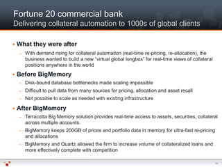 Fortune 20 commercial bank
Delivering collateral automation to 1000s of global clients

   What they were after
    –   With demand rising for collateral automation (real-time re-pricing, re-allocation), the
        business wanted to build a new “virtual global longbox” for real-time views of collateral
        positions anywhere in the world
   Before BigMemory
    –   Disk-bound database bottlenecks made scaling impossible
    –   Difficult to pull data from many sources for pricing, allocation and asset recall
    –   Not possible to scale as needed with existing infrastructure

   After BigMemory
    –   Terracotta Big Memory solution provides real-time access to assets, securities, collateral
        across multiple accounts.
    –   BigMemory keeps 200GB of prices and portfolio data in memory for ultra-fast re-pricing
        and allocations
    –   BigMemory and Quartz allowed the firm to increase volume of collateralized loans and
        more effectively complete with competition

                                                                                                    14
 