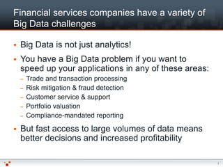 Financial services companies have a variety of
Big Data challenges

   Big Data is not just analytics!
   You have a Big Data problem if you want to
    speed up your applications in any of these areas:
    –   Trade and transaction processing
    –   Risk mitigation & fraud detection
    –   Customer service & support
    –   Portfolio valuation
    –   Compliance-mandated reporting

   But fast access to large volumes of data means
    better decisions and increased profitability

                                                        3
 