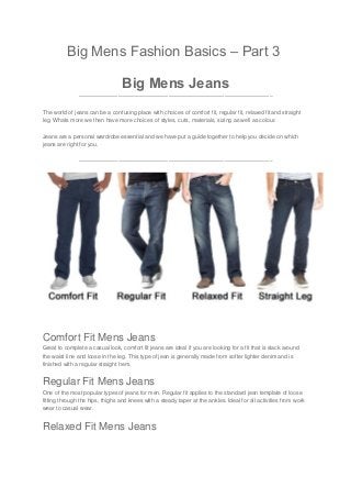 Big Mens Fashion Basics – Part 3
Big Mens Jeans
——————————————————————————————————–
The world of jeans can be a confusing place with choices of comfort fit, regular fit, relaxed fit and straight
leg. Whats more we then have more choices of styles, cuts, materials, sizing as well as colour.
Jeans are a personal wardrobe essential and we have put a guide together to help you decide on which
jeans are right for you.
——————————————————————————————————–
Comfort Fit Mens Jeans
Great to complete a casual look, comfort fit jeans are ideal if you are looking for a fit that is slack around
the waist line and loose in the leg. This type of jean is generally made from softer lighter denim and is
finished with a regular straight hem.
Regular Fit Mens Jeans
One of the most popular types of jeans for men. Regular fit applies to the standard jean template of loose
fitting through the hips, thighs and knees with a steady taper at the ankles. Ideal for all activities from work
wear to casual wear.
Relaxed Fit Mens Jeans
 