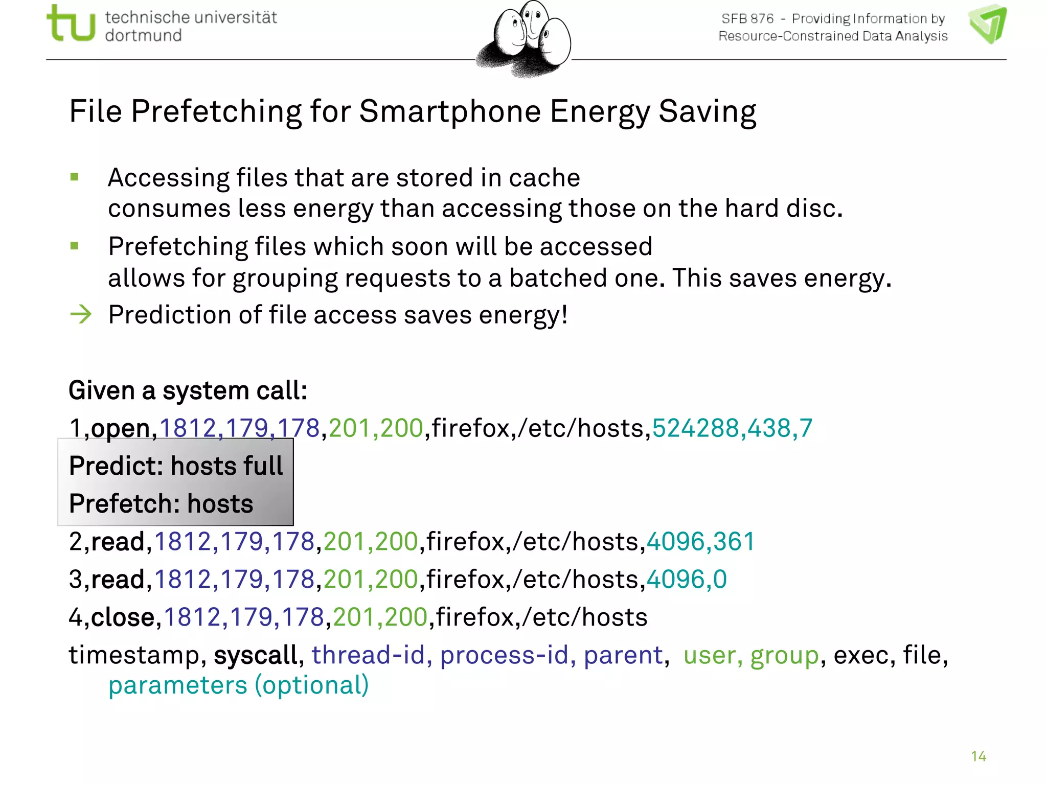 File Prefetching for Smartphone Energy Saving 
! Accessing files that are stored in cache 
consumes less energy than accessing those on the hard disc. 
! Prefetching files which soon will be accessed 
allows for grouping requests to a batched one. This saves energy. 
" Prediction of file access saves energy! 
Given a system call: 
1,open,1812,179,178,201,200,firefox,/etc/hosts,524288,438,7 
Predict: hosts full 
Prefetch: hosts 
2,read,1812,179,178,201,200,firefox,/etc/hosts,4096,361 
3,read,1812,179,178,201,200,firefox,/etc/hosts,4096,0 
4,close,1812,179,178,201,200,firefox,/etc/hosts 
timestamp, syscall, thread-id, process-id, parent, user, group, exec, file, 
parameters (optional) 
14 
 