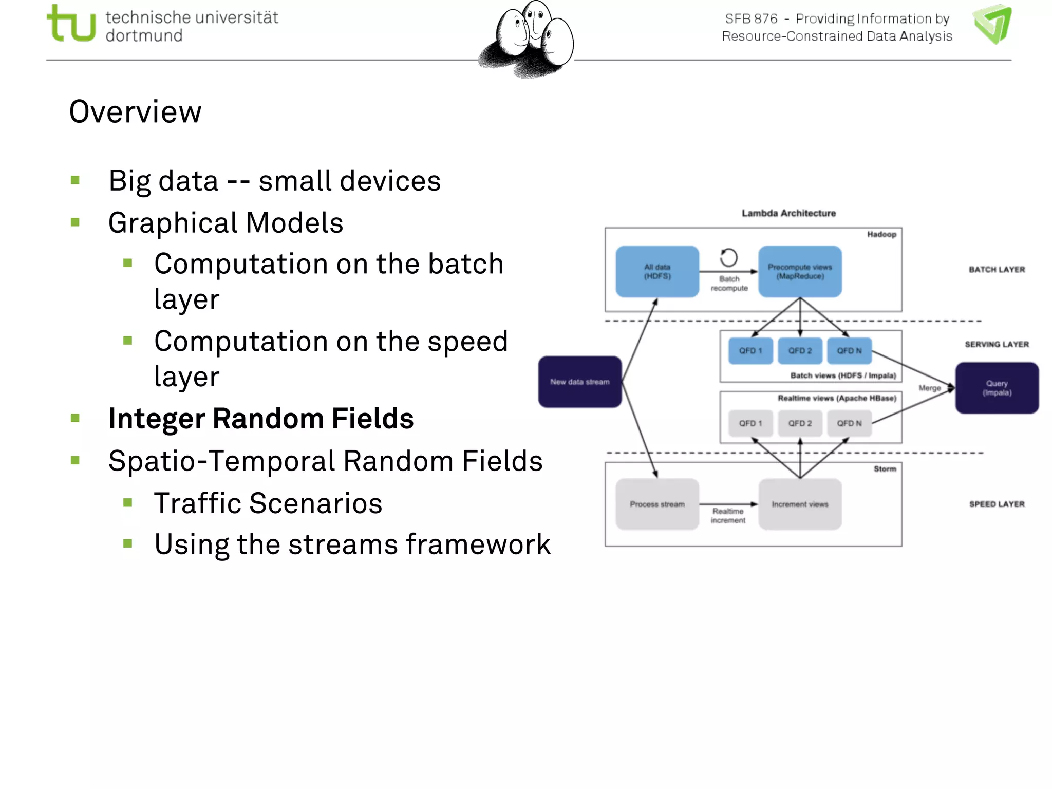 Overview 
! Big data -- small devices 
! Graphical Models 
! Computation on the batch 
layer 
! Computation on the speed 
layer 
! Integer Random Fields 
! Spatio-Temporal Random Fields 
! Traffic Scenarios 
! Using the streams framework 
 