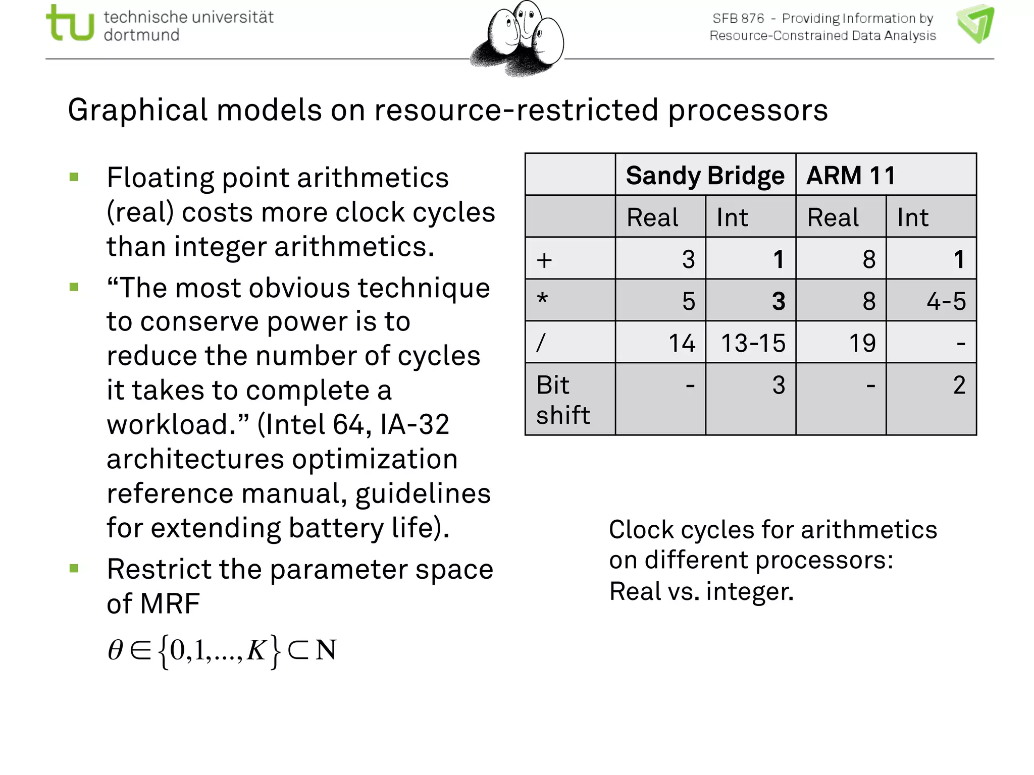 Graphical models on resource-restricted processors 
! Floating point arithmetics 
(real) costs more clock cycles 
than integer arithmetics. 
! “The most obvious technique 
to conserve power is to 
reduce the number of cycles 
it takes to complete a 
workload.” (Intel 64, IA-32 
architectures optimization 
reference manual, guidelines 
for extending battery life). 
! Restrict the parameter space 
of MRF 
Sandy Bridge ARM 11 
Real Int Real Int 
+ 3 1 8 1 
* 5 3 8 4-5 
/ 14 13-15 19 - 
Bit 
- 3 - 2 
shift 
Clock cycles for arithmetics 
on different processors: 
Real vs. integer. 
θ ∈{0,1,...,K}⊂ Ν 
 