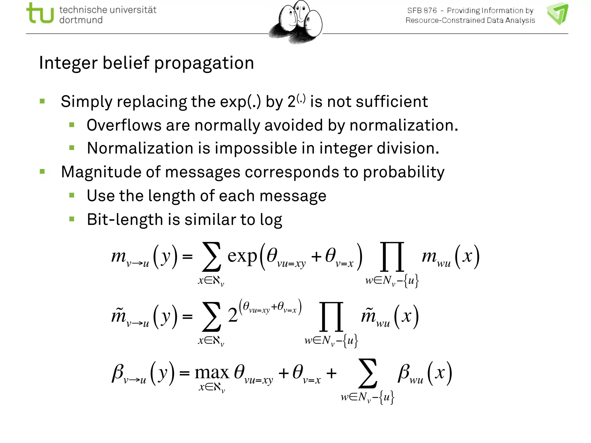 Integer belief propagation 
! Simply replacing the exp(.) by 2(.) is not sufficient 
! Overflows are normally avoided by normalization. 
! Normalization is impossible in integer division. 
! Magnitude of messages corresponds to probability 
! Use the length of each message 
! Bit-length is similar to log 
Π 
Σ 
mv→u (y) = exp θvu=xy +θv=x ( ) mwu (x) 
w∈Nv−{u} 
x∈ℵv 
m! v→u (y) = 2 (θvu=xy+θv=x ) 
Σ m! wu (x) 
x∈ℵv 
Π 
w∈Nv−{u} 
βv→u (y) = max 
x∈ℵv 
Σ 
θvu=xy +θv=x + βwu (x) 
w∈Nv−{u} 
 