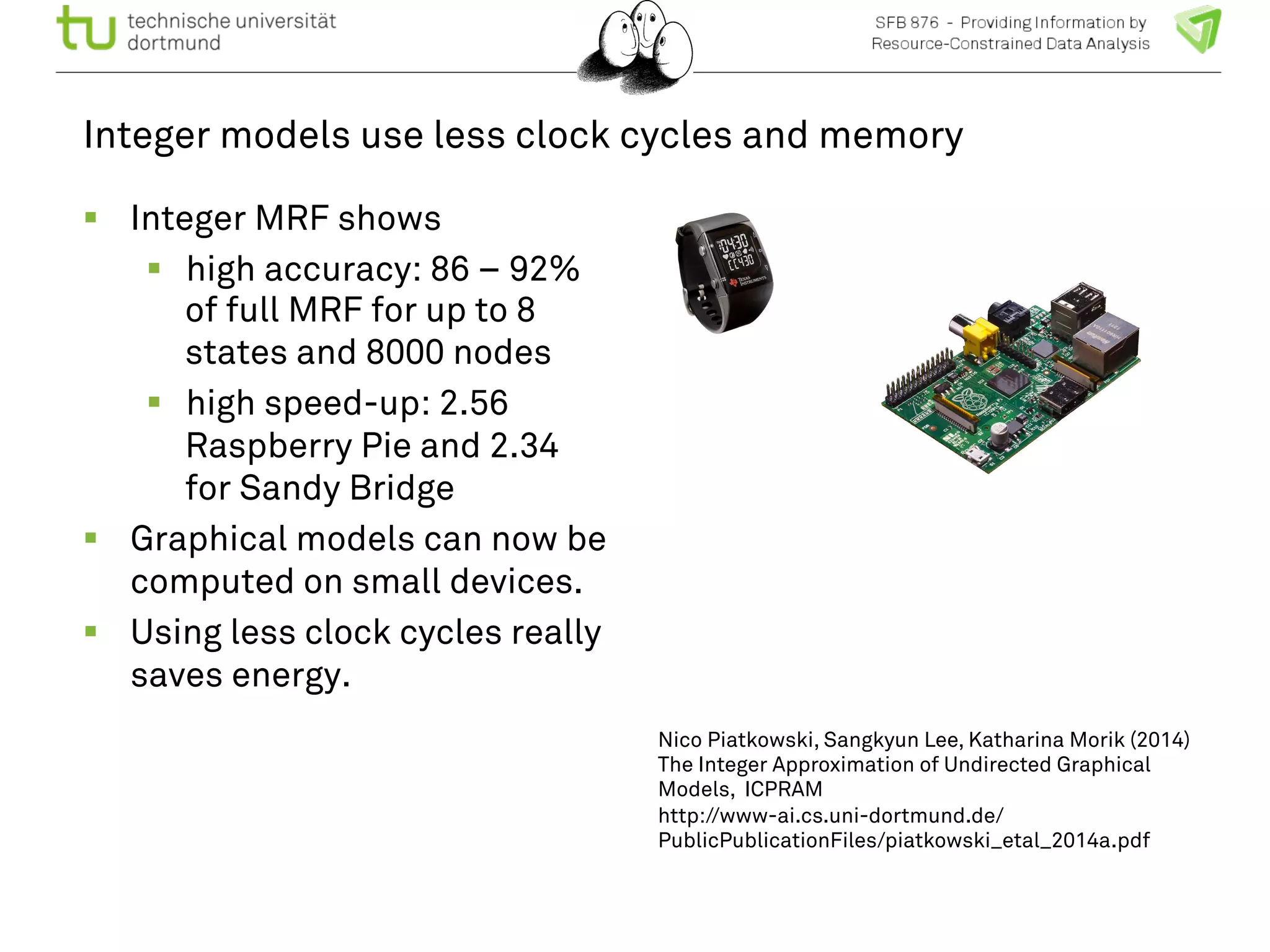 Integer models use less clock cycles and memory 
! Integer MRF shows 
! high accuracy: 86 – 92% 
of full MRF for up to 8 
states and 8000 nodes 
! high speed-up: 2.56 
Raspberry Pie and 2.34 
for Sandy Bridge 
! Graphical models can now be 
computed on small devices. 
! Using less clock cycles really 
saves energy. 
Nico Piatkowski, Sangkyun Lee, Katharina Morik (2014) 
The Integer Approximation of Undirected Graphical 
Models, ICPRAM 
http://www-ai.cs.uni-dortmund.de/ 
PublicPublicationFiles/piatkowski_etal_2014a.pdf 
 