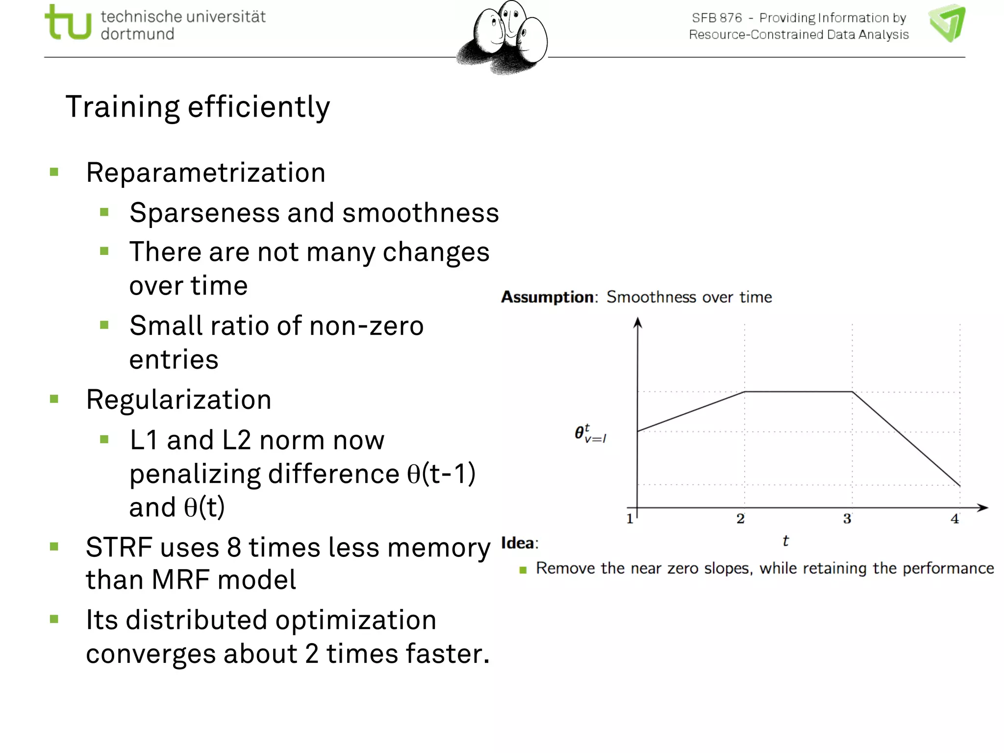 Training efficiently 
! Reparametrization 
! Sparseness and smoothness 
! There are not many changes 
over time 
! Small ratio of non-zero 
entries 
! Regularization 
! L1 and L2 norm now 
penalizing difference θ(t-1) 
and θ(t) 
! STRF uses 8 times less memory 
than MRF model 
! Its distributed optimization 
converges about 2 times faster. 
 