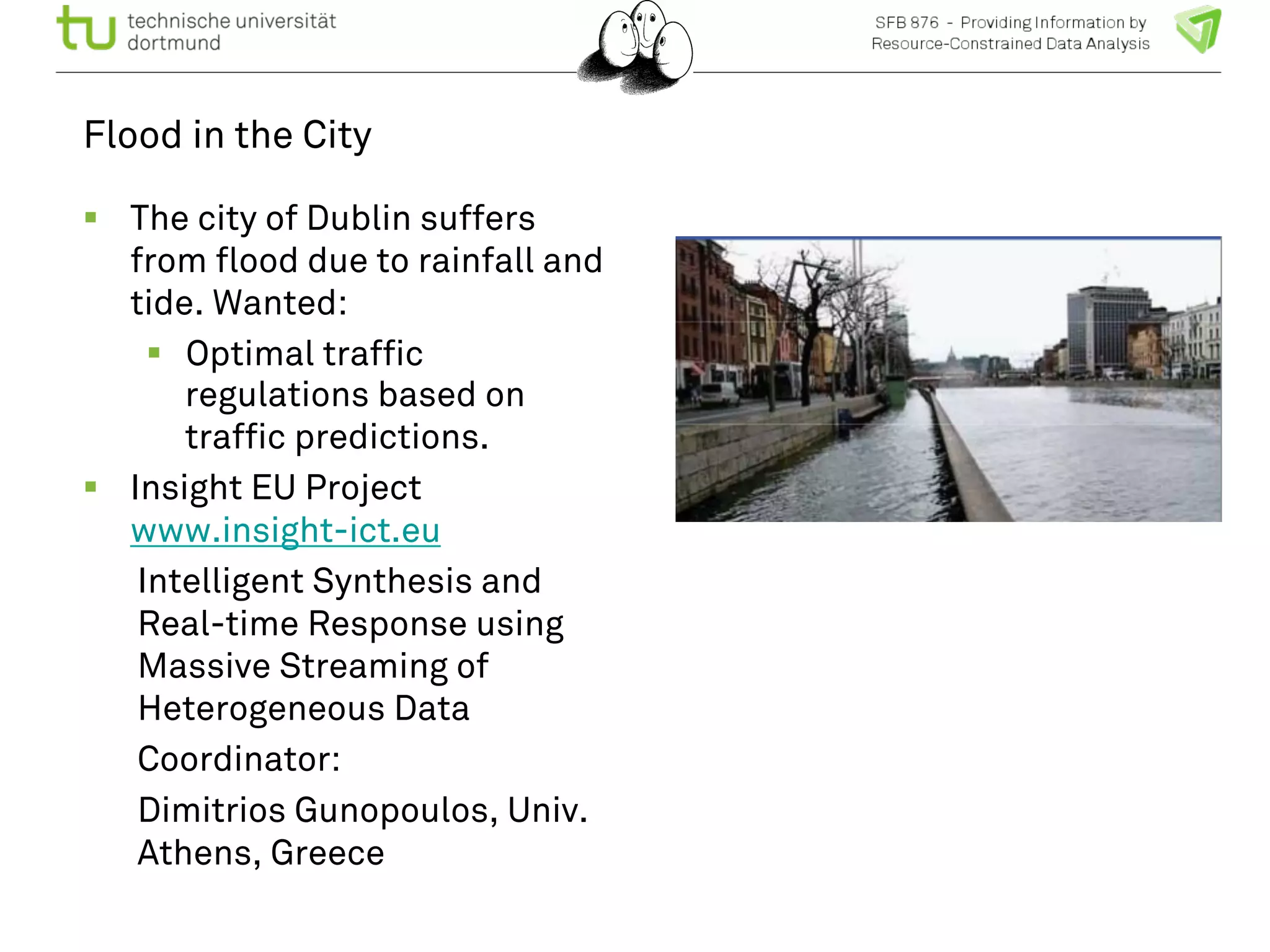 Flood in the City 
! The city of Dublin suffers 
from flood due to rainfall and 
tide. Wanted: 
! Optimal traffic 
regulations based on 
traffic predictions. 
! Insight EU Project 
www.insight-ict.eu 
Intelligent Synthesis and 
Real-time Response using 
Massive Streaming of 
Heterogeneous Data 
Coordinator: 
Dimitrios Gunopoulos, Univ. 
Athens, Greece 
 