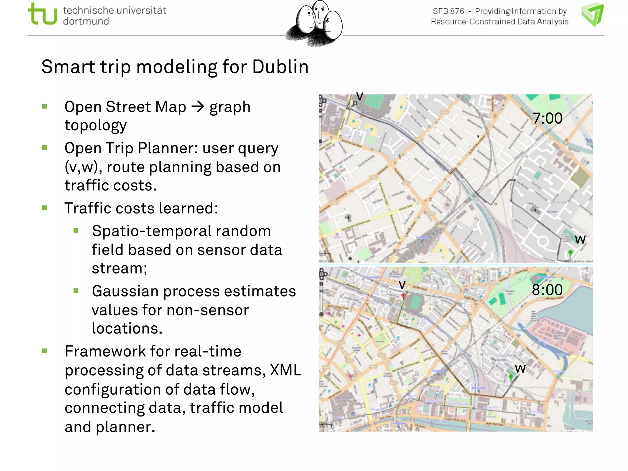 Smart trip modeling for Dublin 
! Open Street Map " graph 
topology 
! Open Trip Planner: user query 
(v,w), route planning based on 
traffic costs. 
! Traffic costs learned: 
! Spatio-temporal random 
field based on sensor data 
stream; 
! Gaussian process estimates 
values for non-sensor 
locations. 
! Framework for real-time 
processing of data streams, XML 
configuration of data flow, 
connecting data, traffic model 
and planner. 
7:00 
8:00 
v 
v 
w 
w 
 
