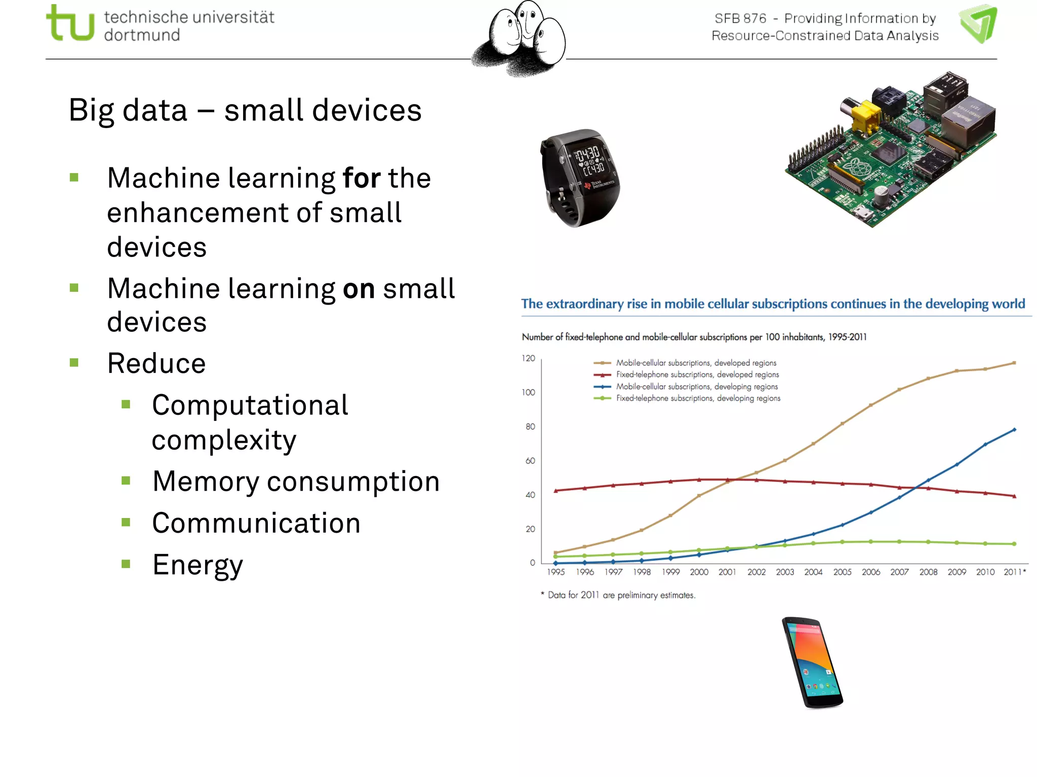 Big data – small devices 
! Machine learning for the 
enhancement of small 
devices 
! Machine learning on small 
devices 
! Reduce 
! Computational 
complexity 
! Memory consumption 
! Communication 
! Energy 
 