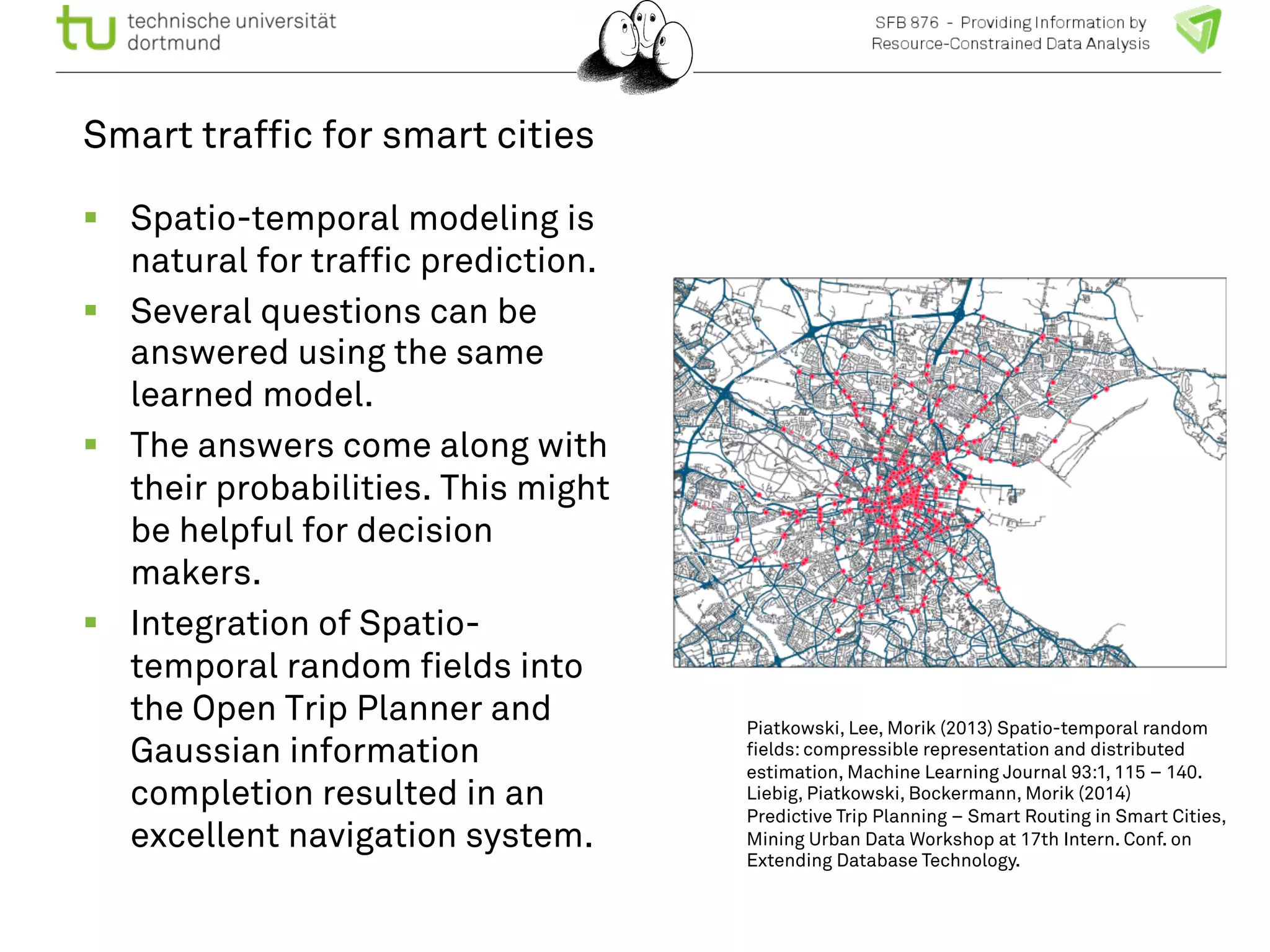 Smart traffic for smart cities 
! Spatio-temporal modeling is 
natural for traffic prediction. 
! Several questions can be 
answered using the same 
learned model. 
! The answers come along with 
their probabilities. This might 
be helpful for decision 
makers. 
! Integration of Spatio-temporal 
random fields into 
the Open Trip Planner and 
Gaussian information 
completion resulted in an 
excellent navigation system. 
Piatkowski, Lee, Morik (2013) Spatio-temporal random 
fields: compressible representation and distributed 
estimation, Machine Learning Journal 93:1, 115 – 140. 
Liebig, Piatkowski, Bockermann, Morik (2014) 
Predictive Trip Planning – Smart Routing in Smart Cities, 
Mining Urban Data Workshop at 17th Intern. Conf. on 
Extending Database Technology. 
 