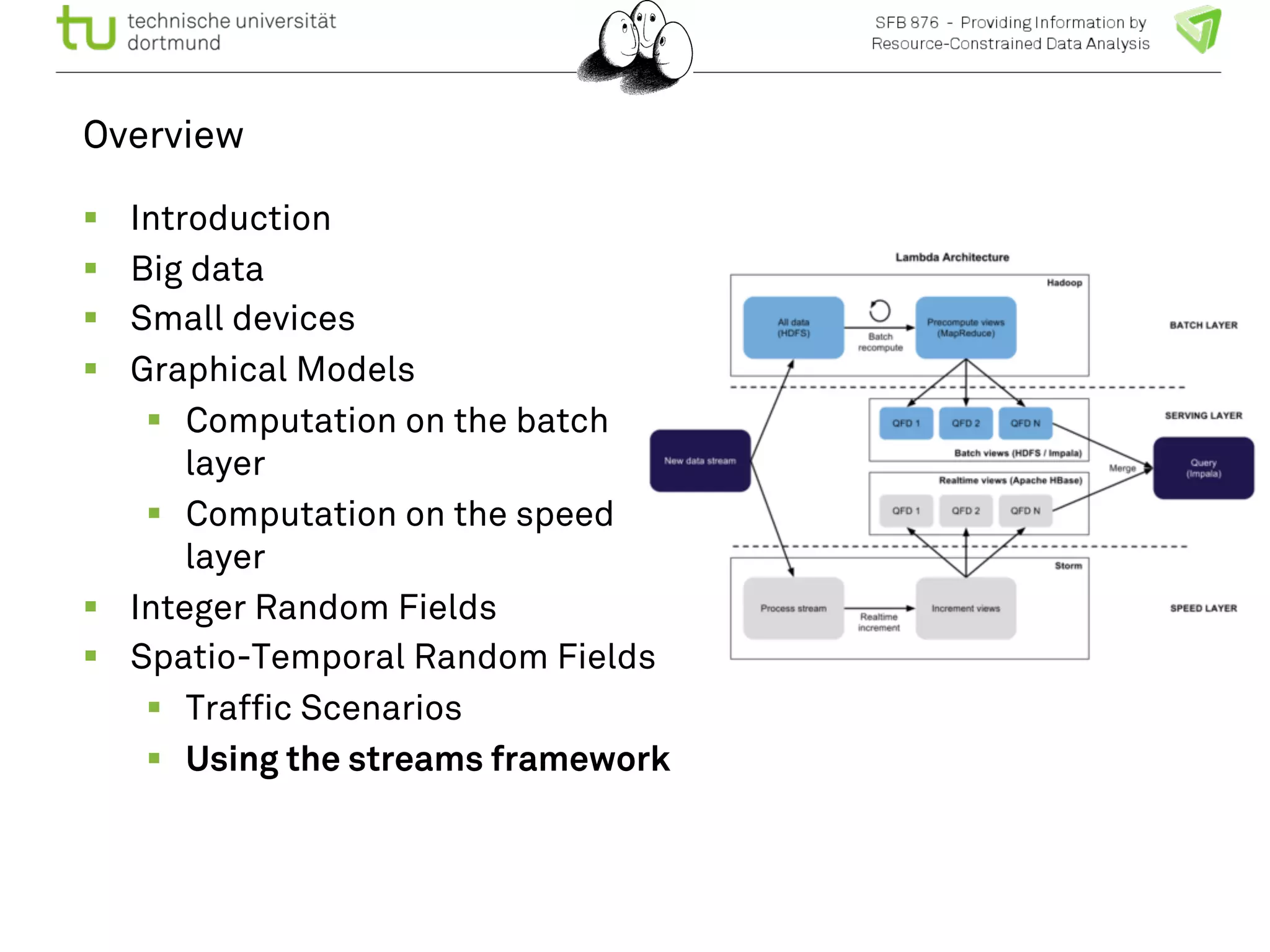 Overview 
! Introduction 
! Big data 
! Small devices 
! Graphical Models 
! Computation on the batch 
layer 
! Computation on the speed 
layer 
! Integer Random Fields 
! Spatio-Temporal Random Fields 
! Traffic Scenarios 
! Using the streams framework 
 