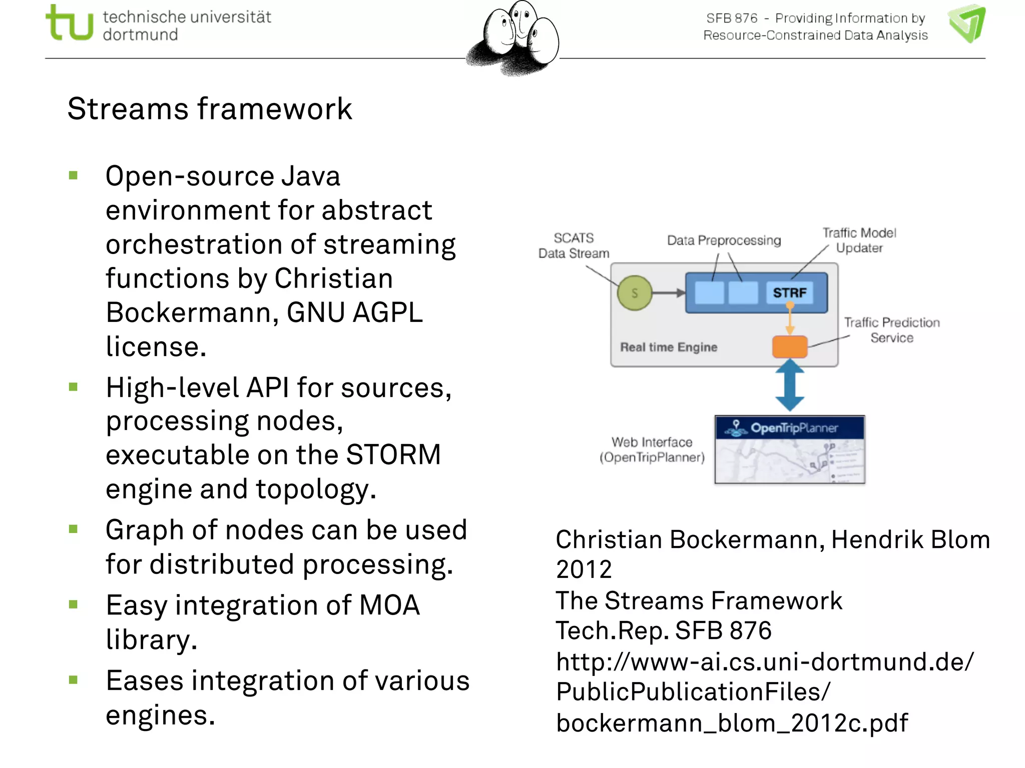 Streams framework 
! Open-source Java 
environment for abstract 
orchestration of streaming 
functions by Christian 
Bockermann, GNU AGPL 
license. 
! High-level API for sources, 
processing nodes, 
executable on the STORM 
engine and topology. 
! Graph of nodes can be used 
for distributed processing. 
! Easy integration of MOA 
library. 
! Eases integration of various 
engines. 
Christian Bockermann, Hendrik Blom 
2012 
The Streams Framework 
Tech.Rep. SFB 876 
http://www-ai.cs.uni-dortmund.de/ 
PublicPublicationFiles/ 
bockermann_blom_2012c.pdf 
 