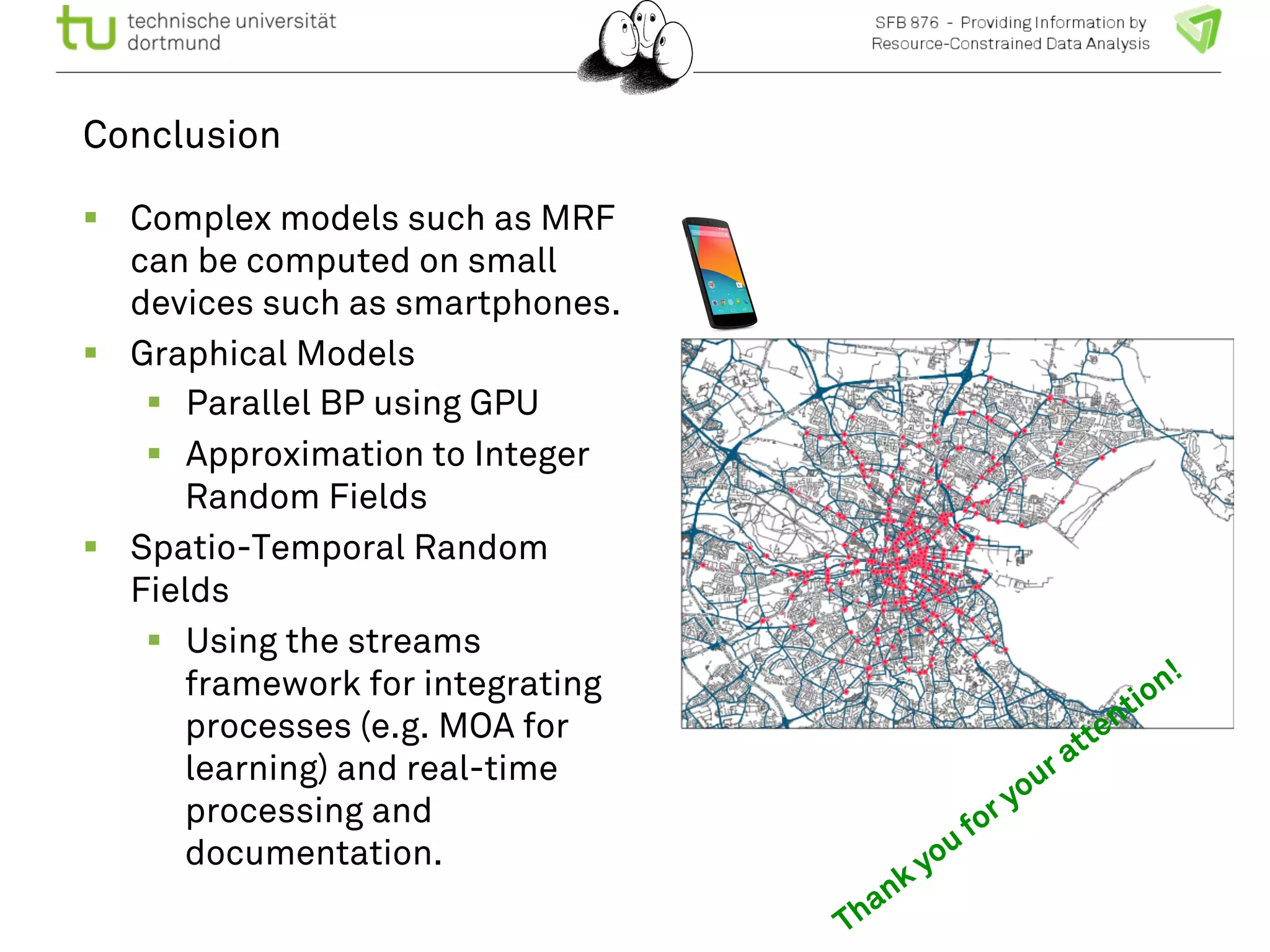 Conclusion 
! Complex models such as MRF 
can be computed on small 
devices such as smartphones. 
! Graphical Models 
! Parallel BP using GPU 
! Approximation to Integer 
Random Fields 
! Spatio-Temporal Random 
Fields 
! Using the streams 
framework for integrating 
processes (e.g. MOA for 
learning) and real-time 
processing and 
documentation. 
 