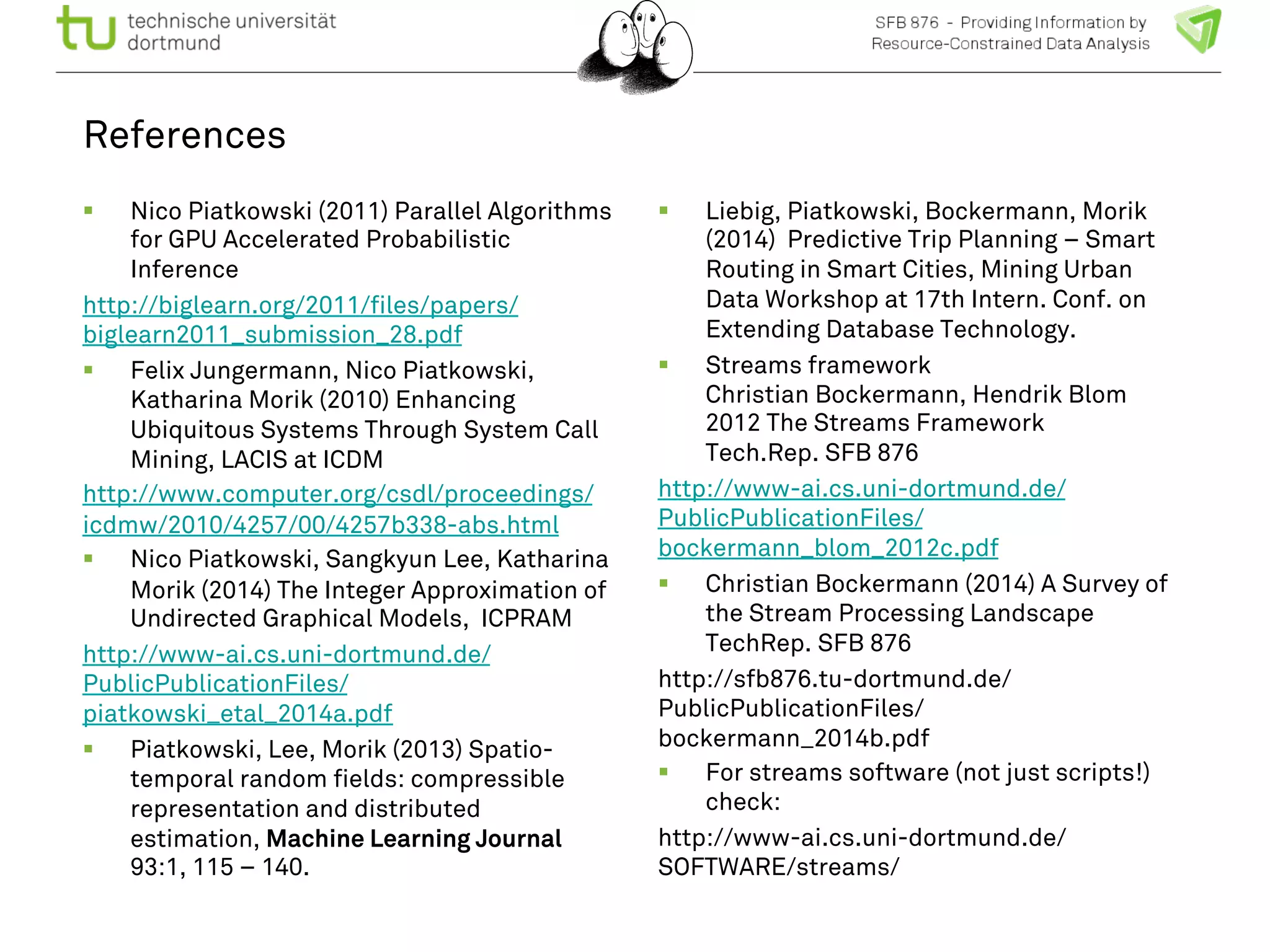 References 
! Nico Piatkowski (2011) Parallel Algorithms 
for GPU Accelerated Probabilistic 
Inference 
http://biglearn.org/2011/files/papers/ 
biglearn2011_submission_28.pdf 
! Felix Jungermann, Nico Piatkowski, 
Katharina Morik (2010) Enhancing 
Ubiquitous Systems Through System Call 
Mining, LACIS at ICDM 
http://www.computer.org/csdl/proceedings/ 
icdmw/2010/4257/00/4257b338-abs.html 
! Nico Piatkowski, Sangkyun Lee, Katharina 
Morik (2014) The Integer Approximation of 
Undirected Graphical Models, ICPRAM 
http://www-ai.cs.uni-dortmund.de/ 
PublicPublicationFiles/ 
piatkowski_etal_2014a.pdf 
! Piatkowski, Lee, Morik (2013) Spatio-temporal 
random fields: compressible 
representation and distributed 
estimation, Machine Learning Journal 
93:1, 115 – 140. 
! Liebig, Piatkowski, Bockermann, Morik 
(2014) Predictive Trip Planning – Smart 
Routing in Smart Cities, Mining Urban 
Data Workshop at 17th Intern. Conf. on 
Extending Database Technology. 
! Streams framework 
Christian Bockermann, Hendrik Blom 
2012 The Streams Framework 
Tech.Rep. SFB 876 
http://www-ai.cs.uni-dortmund.de/ 
PublicPublicationFiles/ 
bockermann_blom_2012c.pdf 
! Christian Bockermann (2014) A Survey of 
the Stream Processing Landscape 
TechRep. SFB 876 
http://sfb876.tu-dortmund.de/ 
PublicPublicationFiles/ 
bockermann_2014b.pdf 
! For streams software (not just scripts!) 
check: 
http://www-ai.cs.uni-dortmund.de/ 
SOFTWARE/streams/ 
