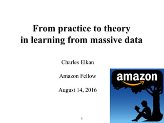 1
From practice to theory
in learning from massive data
Charles Elkan
Amazon Fellow
August 14, 2016
 