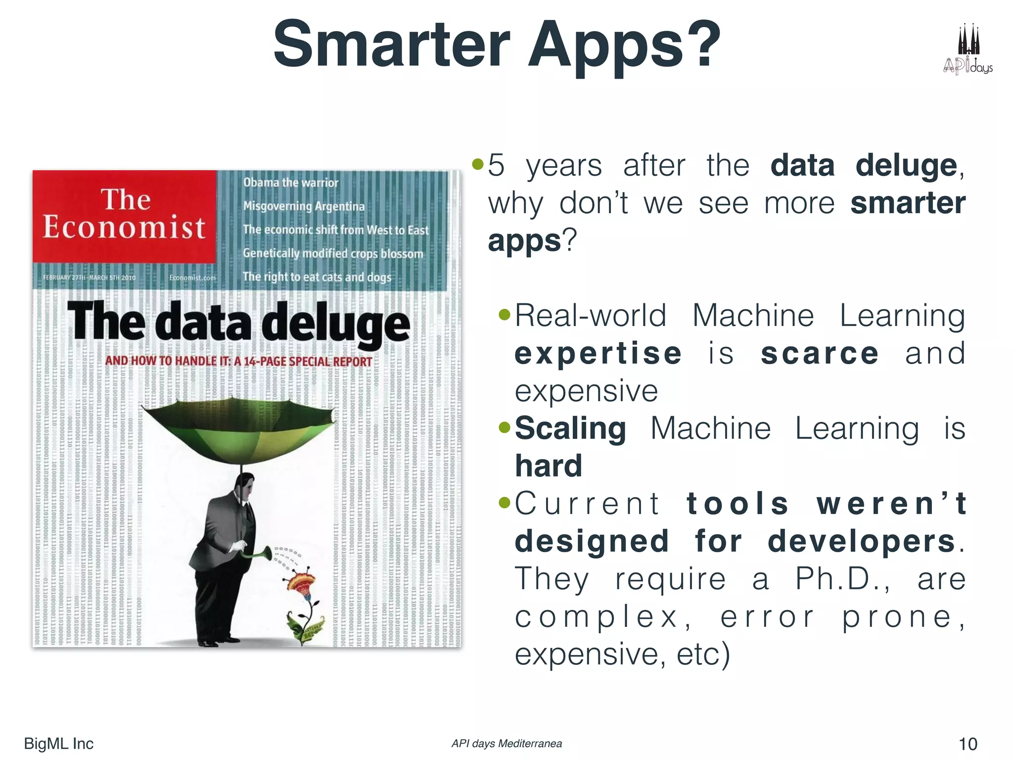 BigML Inc API days Mediterranea 10
Smarter Apps?
•5 years after the data deluge,
why don’t we see more smarter
apps?
•Real-world Machine Learning
expertise is scarce and
expensive
•Scaling Machine Learning is
hard
•C u r r e n t t o o l s w e r e n ’ t
designed for developers.
They require a Ph.D., are
c o m p l e x , e r r o r p r o n e ,
expensive, etc)
 