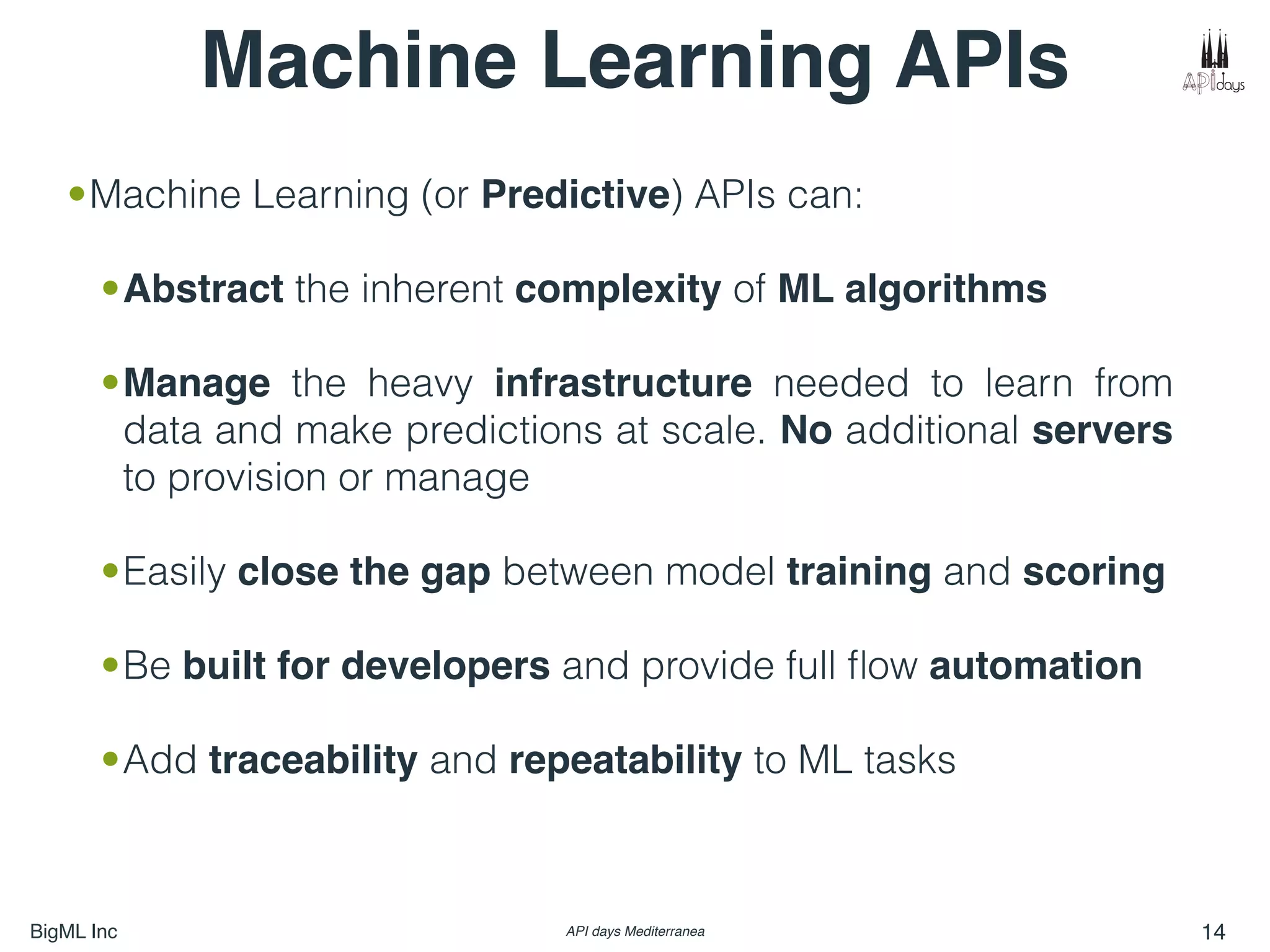 BigML Inc API days Mediterranea 14
•Machine Learning (or Predictive) APIs can:
•Abstract the inherent complexity of ML algorithms
•Manage the heavy infrastructure needed to learn from
data and make predictions at scale. No additional servers
to provision or manage
•Easily close the gap between model training and scoring
•Be built for developers and provide full ﬂow automation
•Add traceability and repeatability to ML tasks
Machine Learning APIs
 