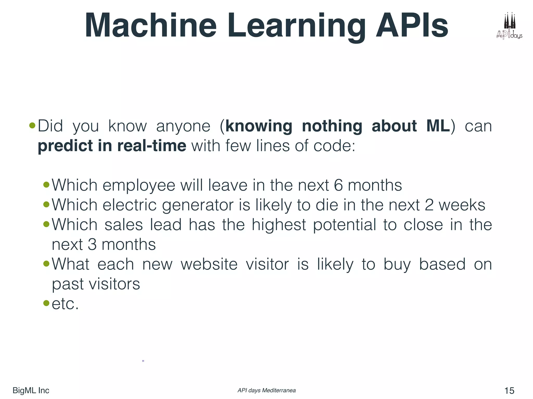 BigML Inc API days Mediterranea 15
"
•Did you know anyone (knowing nothing about ML) can
predict in real-time with few lines of code:
•Which employee will leave in the next 6 months
•Which electric generator is likely to die in the next 2 weeks
•Which sales lead has the highest potential to close in the
next 3 months
•What each new website visitor is likely to buy based on
past visitors
•etc. 
Machine Learning APIs
 