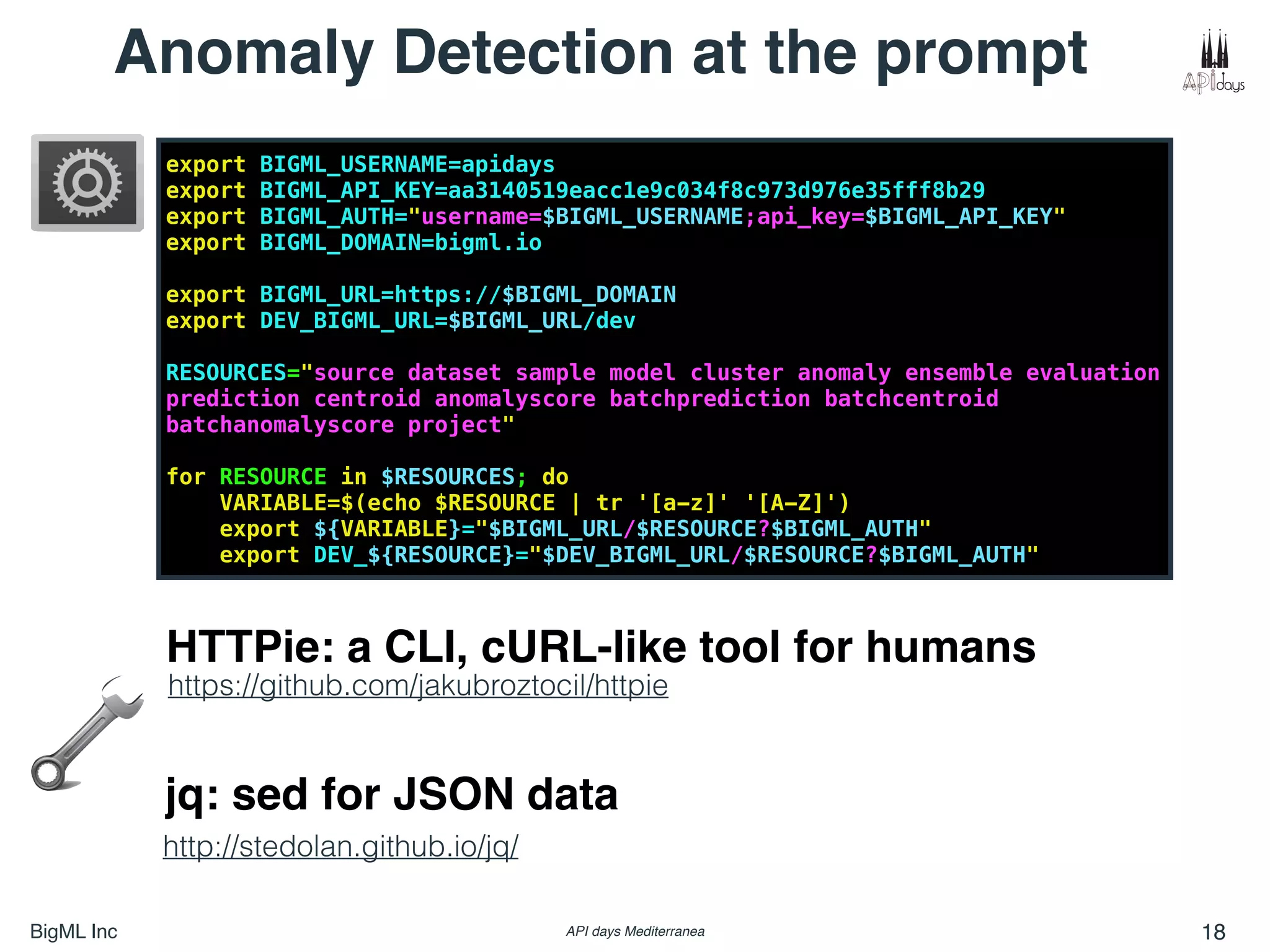BigML Inc API days Mediterranea 18
export BIGML_USERNAME=apidays
export BIGML_API_KEY=aa3140519eacc1e9c034f8c973d976e35fff8b29
export BIGML_AUTH="username=$BIGML_USERNAME;api_key=$BIGML_API_KEY"
export BIGML_DOMAIN=bigml.io
export BIGML_URL=https://$BIGML_DOMAIN
export DEV_BIGML_URL=$BIGML_URL/dev
RESOURCES="source dataset sample model cluster anomaly ensemble evaluation
prediction centroid anomalyscore batchprediction batchcentroid
batchanomalyscore project"
for RESOURCE in $RESOURCES; do
VARIABLE=$(echo $RESOURCE | tr '[a-z]' '[A-Z]')
export ${VARIABLE}="$BIGML_URL/$RESOURCE?$BIGML_AUTH"
export DEV_${RESOURCE}="$DEV_BIGML_URL/$RESOURCE?$BIGML_AUTH"
Anomaly Detection at the prompt
https://github.com/jakubroztocil/httpie
http://stedolan.github.io/jq/
HTTPie: a CLI, cURL-like tool for humans
jq: sed for JSON data
 