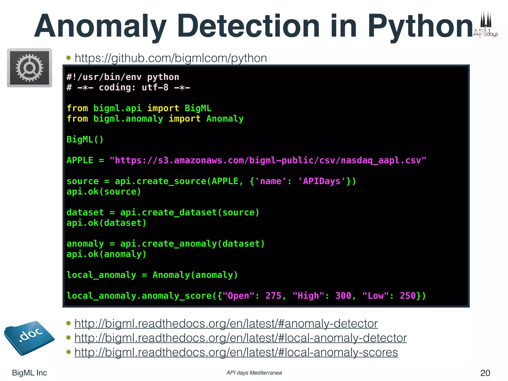 BigML Inc API days Mediterranea 20
Anomaly Detection in Python
#!/usr/bin/env python
# -*- coding: utf-8 -*-
from bigml.api import BigML
from bigml.anomaly import Anomaly
BigML()
APPLE = "https://s3.amazonaws.com/bigml-public/csv/nasdaq_aapl.csv"
source = api.create_source(APPLE, {'name': 'APIDays'})
api.ok(source)
dataset = api.create_dataset(source)
api.ok(dataset)
anomaly = api.create_anomaly(dataset)
api.ok(anomaly)
local_anomaly = Anomaly(anomaly)
local_anomaly.anomaly_score({"Open": 275, "High": 300, "Low": 250})
• http://bigml.readthedocs.org/en/latest/#anomaly-detector
• http://bigml.readthedocs.org/en/latest/#local-anomaly-detector
• http://bigml.readthedocs.org/en/latest/#local-anomaly-scores
• https://github.com/bigmlcom/python
 