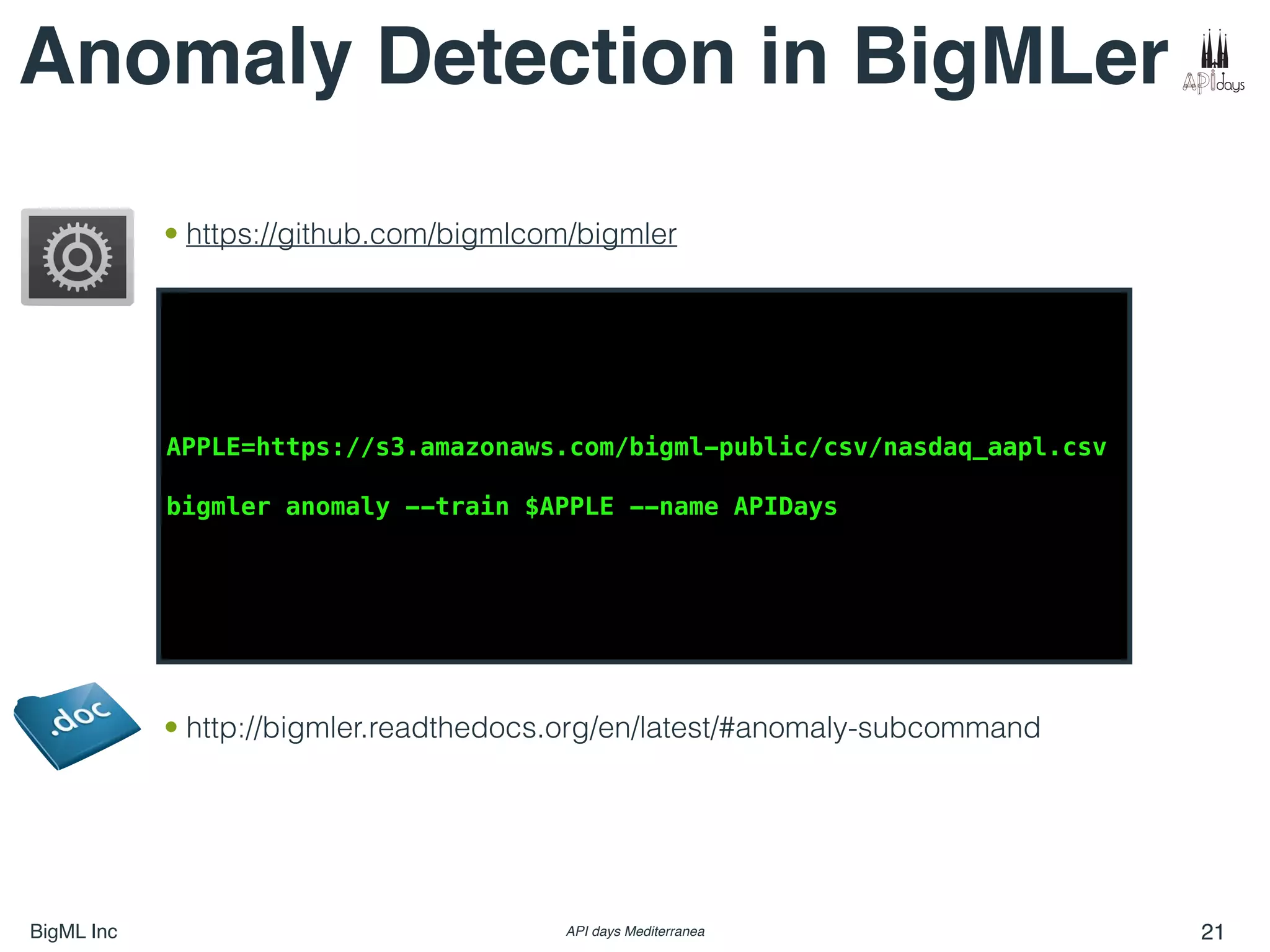 BigML Inc API days Mediterranea 21
Anomaly Detection in BigMLer
APPLE=https://s3.amazonaws.com/bigml-public/csv/nasdaq_aapl.csv
bigmler anomaly --train $APPLE --name APIDays
• http://bigmler.readthedocs.org/en/latest/#anomaly-subcommand
• https://github.com/bigmlcom/bigmler
 