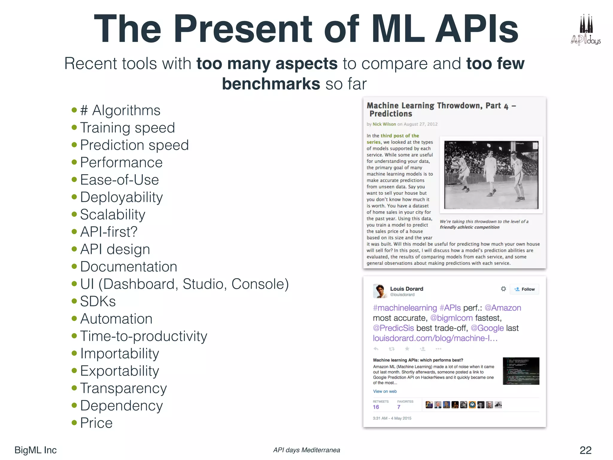 BigML Inc API days Mediterranea 22
The Present of ML APIs
• # Algorithms
• Training speed
• Prediction speed
• Performance
• Ease-of-Use
• Deployability
• Scalability
• API-ﬁrst?
• API design
• Documentation
• UI (Dashboard, Studio, Console)
• SDKs
• Automation
• Time-to-productivity
• Importability
• Exportability
• Transparency
• Dependency
• Price
Recent tools with too many aspects to compare and too few
benchmarks so far
 